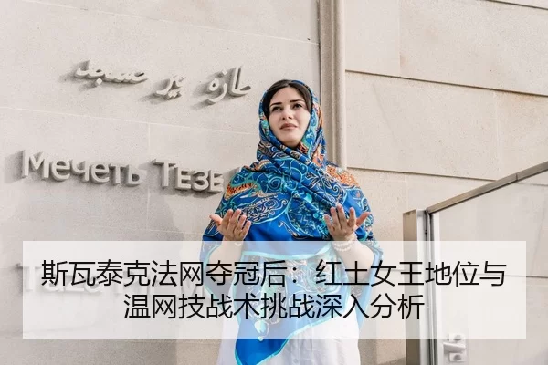 斯瓦泰克法网夺冠后：红土女王地位与温网技战术挑战深入分析